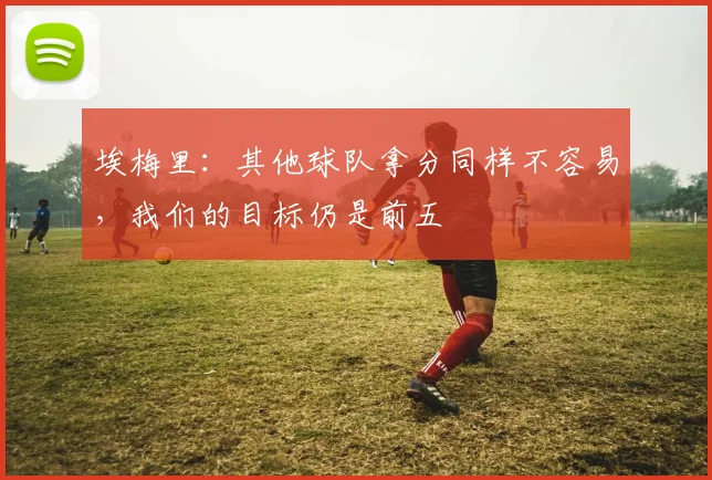 埃梅里：其他球队拿分同样不容易，我们的目标仍是前五