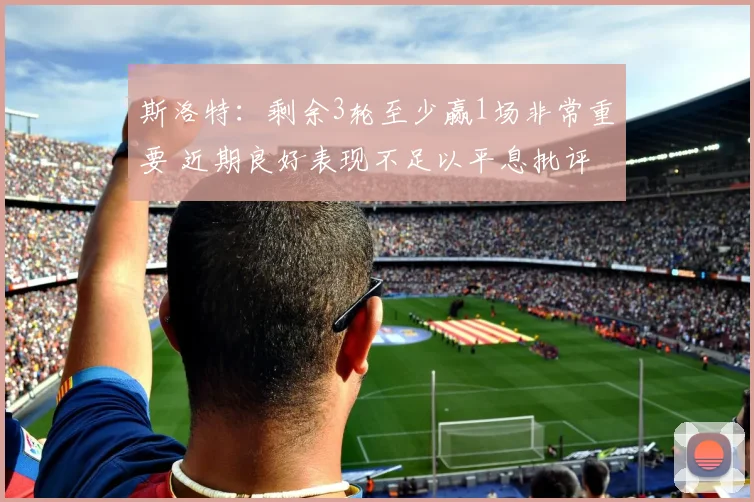 斯洛特：剩余3轮至少赢1场非常重要 近期良好表现不足以平息批评