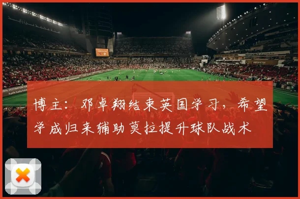 博主：邓卓翔结束英国学习，希望学成归来辅助莫拉提升球队战术