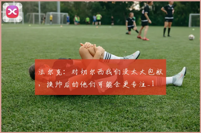 法尔克：对切尔西我们没太大包袱，换帅后的他们可能会更专注_1