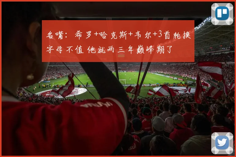 名嘴：希罗+哈克斯+韦尔+3首轮换字母不值 他就两三年巅峰期了
